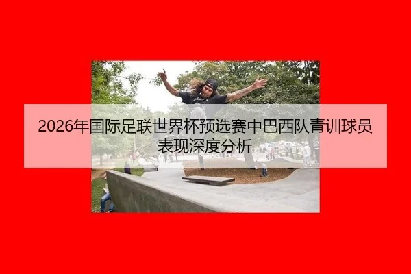 2026年国际足联世界杯预选赛中巴西队青训球员表现深度分析