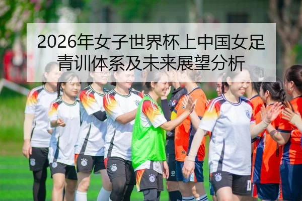 2026年女子世界杯上中国女足青训体系及未来展望分析