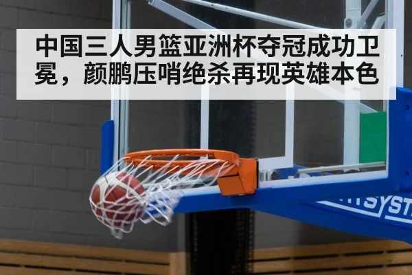 中国三人男篮亚洲杯夺冠成功卫冕,颜鹏压哨绝杀再现英雄本色
